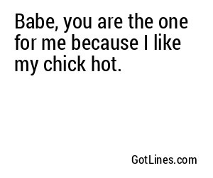 Babe, you are the one for me because I like my chick hot.