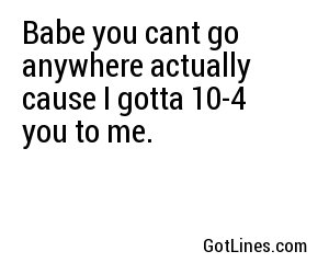 Babe you cant go anywhere actually cause I gotta 10-4 you to me.
