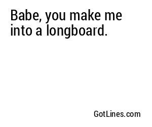 Babe, you make me into a longboard.