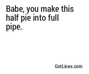 Babe, you make this half pie into full pipe.