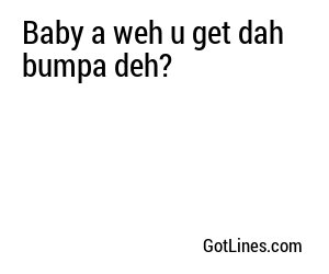 Baby a weh u get dah bumpa deh?
