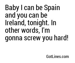 Baby I can be Spain and you can be Ireland, tonight. In other words, I'm gonna screw you hard!
