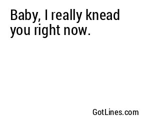 Baby, I really knead you right now.
