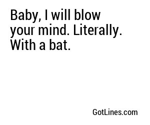 Baby, I will blow your mind. Literally. With a bat.
