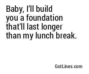 Baby, I’ll build you a foundation that'll last longer than my lunch break.