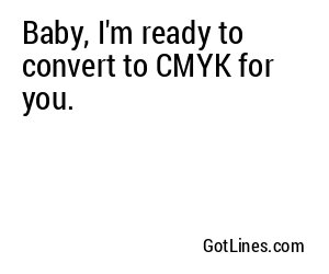 Baby, I'm ready to convert to CMYK for you.