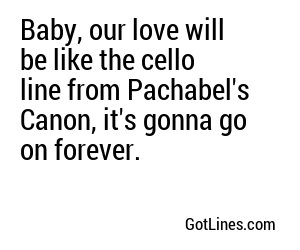 Baby, our love will be like the cello line from Pachabel's Canon, it's gonna go on forever.
