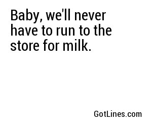 Baby, we'll never have to run to the store for milk.
