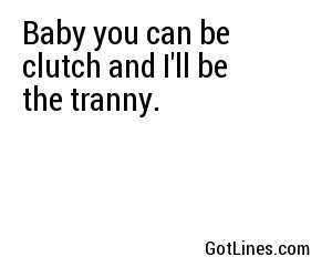 Baby you can be clutch and I'll be the tranny.
