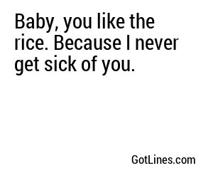 Baby, you like the rice. Because I never get sick of you.
