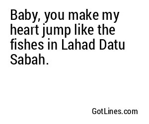 Baby, you make my heart jump like the fishes in Lahad Datu Sabah.