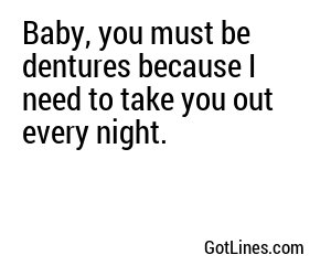 Baby, you must be dentures because I need to take you out every night.
