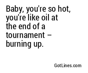 Baby, you're so hot, you're like oil at the end of a tournament – burning up.