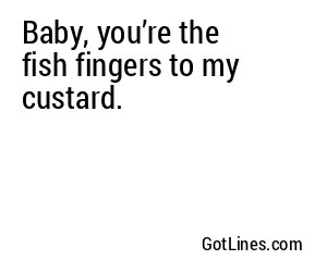 Baby, you’re the fish fingers to my custard.