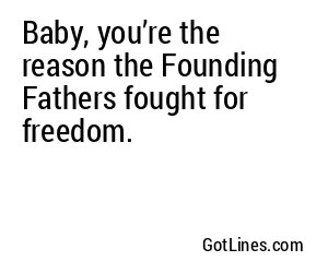 Baby, you’re the reason the Founding Fathers fought for freedom.