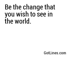 Be the change that you wish to see in the world.
