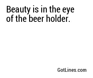 Beauty is in the eye of the beer holder.
