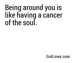 Being around you is like having a cancer of the soul.