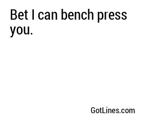 Bet I can bench press you.

