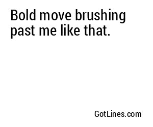 Bold move brushing past me like that.