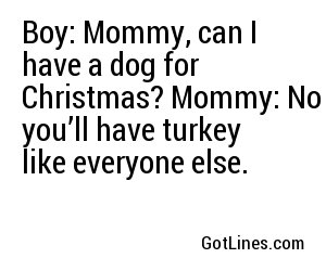 Boy: Mommy, can I have a dog for Christmas? Mommy: No you’ll have turkey like everyone else.
