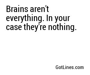 Brains aren't everything. In your case they're nothing.