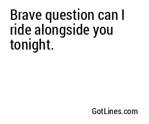 Brave question can I ride alongside you tonight.