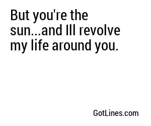 But you're the sun...and Ill revolve my life around you.
