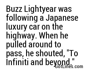 Buzz Lightyear was following a Japanese luxury car on the highway. When he pulled around to pass, he shouted, 