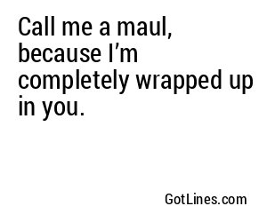 Call me a maul, because I’m completely wrapped up in you.