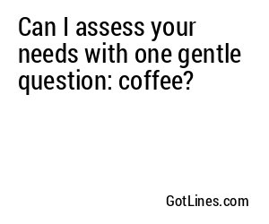 Can I assess your needs with one gentle question: coffee?