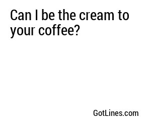 Can I be the cream to your coffee?

