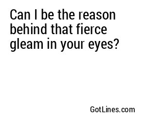 Can I be the reason behind that fierce gleam in your eyes?