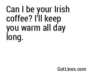 Can I be your Irish coffee? I’ll keep you warm all day long.