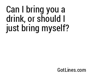 Can I bring you a drink, or should I just bring myself?