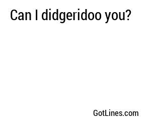 Can I didgeridoo you?
