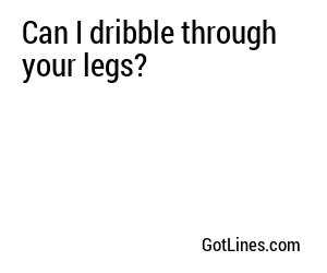 Can I dribble through your legs?
