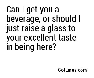 Can I get you a beverage, or should I just raise a glass to your excellent taste in being here?