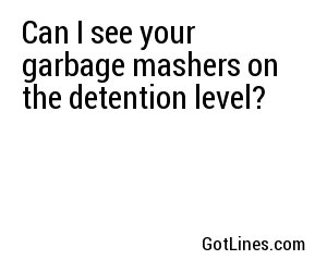 Can I see your garbage mashers on the detention level?
