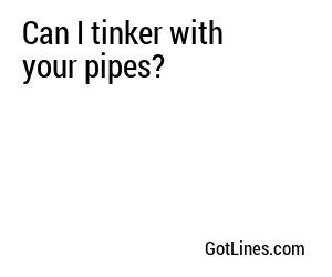 Can I tinker with your pipes?