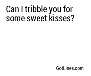 Can I tribble you for some sweet kisses?
