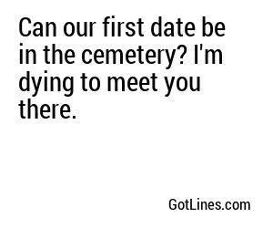 Can our first date be in the cemetery? I'm dying to meet you there.
