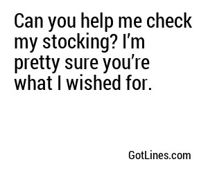Can you help me check my stocking? I’m pretty sure you’re what I wished for.

