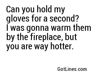 Can you hold my gloves for a second? I was gonna warm them by the fireplace, but you are way hotter.
