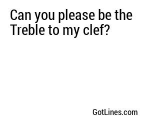 Can you please be the Treble to my clef?
