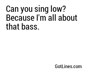 Can you sing low? Because I'm all about that bass.
