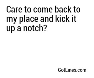 Care to come back to my place and kick it up a notch?
