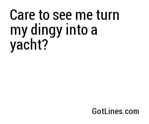 Care to see me turn my dingy into a yacht?
