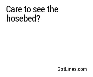 Care to see the hosebed?
