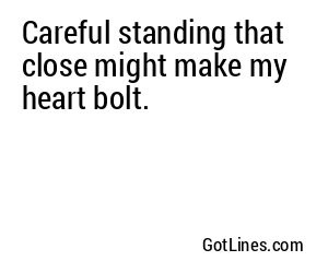 Careful standing that close might make my heart bolt.